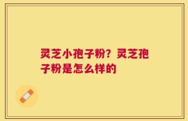 灵芝小孢子粉？灵芝孢子粉是怎么样的