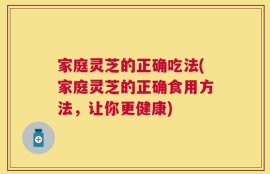 家庭灵芝的正确吃法(家庭灵芝的正确食用方法，让你更健康)