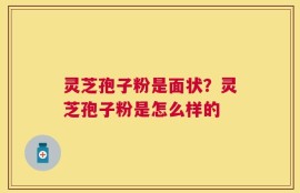 灵芝孢子粉是面状？灵芝孢子粉是怎么样的