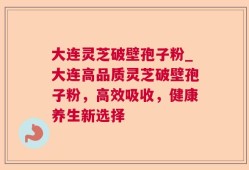 大连灵芝破壁孢子粉_大连高品质灵芝破壁孢子粉，高效吸收，健康养生新选择
