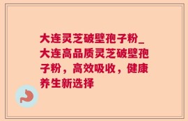 大连灵芝破壁孢子粉_大连高品质灵芝破壁孢子粉，高效吸收，健康养生新选择