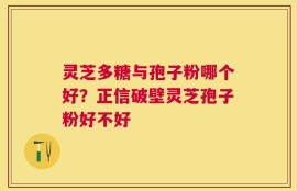 灵芝多糖与孢子粉哪个好？正信破壁灵芝孢子粉好不好