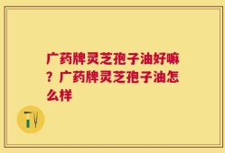 广药牌灵芝孢子油好嘛？广药牌灵芝孢子油怎么样