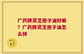广药牌灵芝孢子油好嘛？广药牌灵芝孢子油怎么样