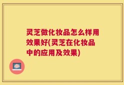 灵芝做化妆品怎么样用效果好(灵芝在化妆品中的应用及效果)