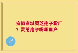 安徽宣城灵芝孢子粉厂？灵芝孢子粉哪里产