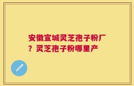 安徽宣城灵芝孢子粉厂？灵芝孢子粉哪里产