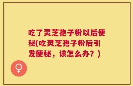 吃了灵芝孢子粉以后便秘(吃灵芝孢子粉后引发便秘，该怎么办？)