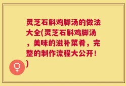 灵芝石斛鸡脚汤的做法大全(灵芝石斛鸡脚汤，美味的滋补菜肴，完整的制作流程大公开！)