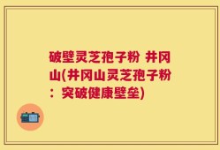 破壁灵芝孢子粉 井冈山(井冈山灵芝孢子粉：突破健康壁垒)