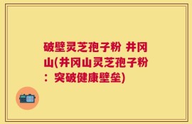 破壁灵芝孢子粉 井冈山(井冈山灵芝孢子粉：突破健康壁垒)