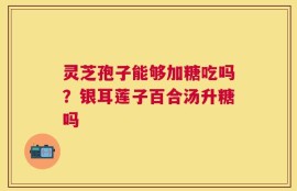 灵芝孢子能够加糖吃吗？银耳莲子百合汤升糖吗