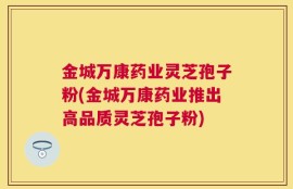 金城万康药业灵芝孢子粉(金城万康药业推出高品质灵芝孢子粉)