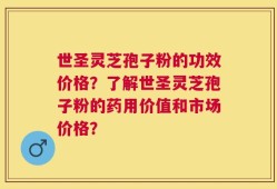 世圣灵芝孢子粉的功效价格？了解世圣灵芝孢子粉的药用价值和市场价格？