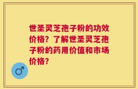 世圣灵芝孢子粉的功效价格？了解世圣灵芝孢子粉的药用价值和市场价格？