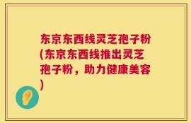 东京东西线灵芝孢子粉(东京东西线推出灵芝孢子粉，助力健康美容)