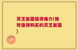 灵芝面霜值得推介(推荐值得购买的灵芝面霜)