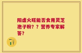 阳虚火旺能否食用灵芝孢子粉？？营养专家解答？