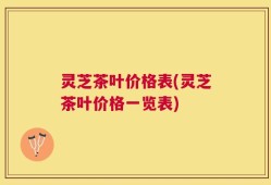 灵芝茶叶价格表(灵芝茶叶价格一览表)