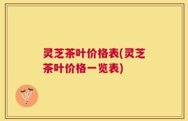 灵芝茶叶价格表(灵芝茶叶价格一览表)