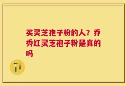 买灵芝孢子粉的人？乔秀红灵芝孢子粉是真的吗
