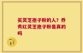 买灵芝孢子粉的人？乔秀红灵芝孢子粉是真的吗