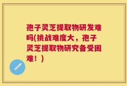 孢子灵芝提取物研发难吗(挑战难度大，孢子灵芝提取物研究备受困难！)
