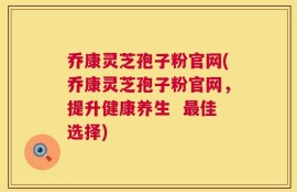 乔康灵芝孢子粉官网(乔康灵芝孢子粉官网，提升健康养生  最佳选择)