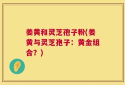 姜黄和灵芝孢子粉(姜黄与灵芝孢子：黄金组合？)