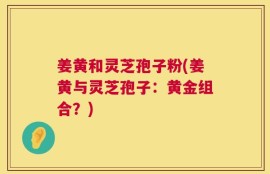 姜黄和灵芝孢子粉(姜黄与灵芝孢子：黄金组合？)