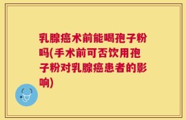 乳腺癌术前能喝孢子粉吗(手术前可否饮用孢子粉对乳腺癌患者的影响)