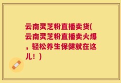 云南灵芝粉直播卖货(云南灵芝粉直播卖火爆，轻松养生保健就在这儿！)