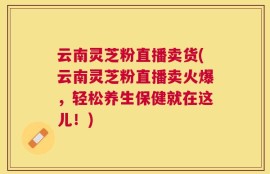 云南灵芝粉直播卖货(云南灵芝粉直播卖火爆，轻松养生保健就在这儿！)
