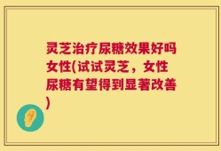 灵芝治疗尿糖效果好吗女性(试试灵芝，女性尿糖有望得到显著改善)