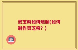 灵芝粉如何炮制(如何制作灵芝粉？)
