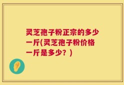 灵芝孢子粉正宗的多少一斤(灵芝孢子粉价格一斤是多少？)