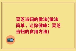 灵芝当归的做法(做法简单，让你健康：灵芝当归的食用方法)