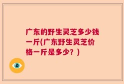 广东的野生灵芝多少钱一斤(广东野生灵芝价格一斤是多少？)