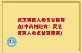 灵芝黄芪人参炙甘草黄连(中药材配方：灵芝黄芪人参炙甘草黄连)