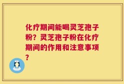 化疗期间能喝灵芝孢子粉？灵芝孢子粉在化疗期间的作用和注意事项？