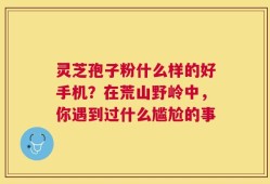 灵芝孢子粉什么样的好手机？在荒山野岭中，你遇到过什么尴尬的事