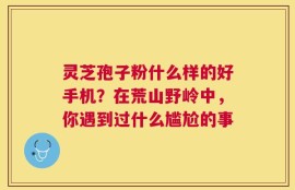 灵芝孢子粉什么样的好手机？在荒山野岭中，你遇到过什么尴尬的事