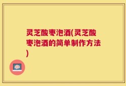 灵芝酸枣泡酒(灵芝酸枣泡酒的简单制作方法)