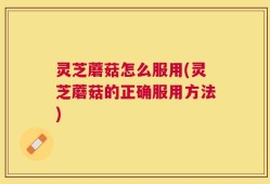 灵芝蘑菇怎么服用(灵芝蘑菇的正确服用方法)