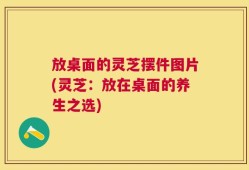 放桌面的灵芝摆件图片(灵芝：放在桌面的养生之选)