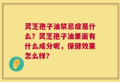 灵芝孢子油禁忌症是什么？灵芝孢子油里面有什么成分呢，保健效果怎么样？