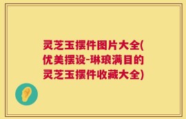 灵芝玉摆件图片大全(优美摆设-琳琅满目的灵芝玉摆件收藏大全)