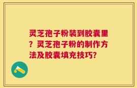 灵芝孢子粉装到胶囊里？灵芝孢子粉的制作方法及胶囊填充技巧？