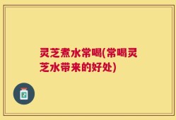灵芝煮水常喝(常喝灵芝水带来的好处)