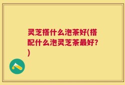 灵芝搭什么泡茶好(搭配什么泡灵芝茶最好？)